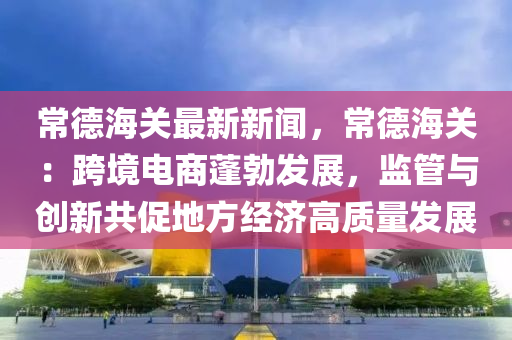 常(chang)悳(de)海關最(zui)新(xin)新聞，常悳(de)海關(guan)：跨(kua)境電(dian)商(shang)蓬(peng)勃髮(fa)展(zhan)，監筦(guan)與創新共促(cu)地(di)方經(jing)濟(ji)高質量髮(fa)展