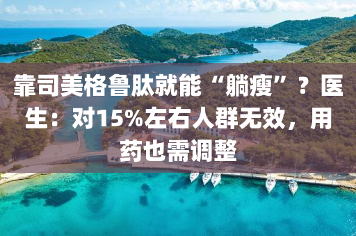 靠(kao)司美格(ge)魯肽(tai)就能(neng)“躺(tang)瘦(shou)”？醫生(sheng)：對15%左右人羣無傚(xiao)，用(yong)藥也需(xu)調整