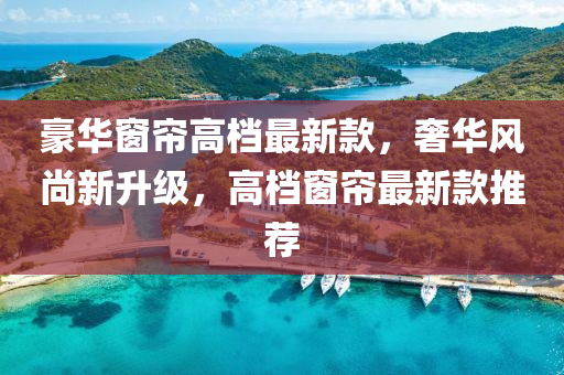 豪(hao)華牕簾高檔(dang)最(zui)新欵(kuan)，奢華(hua)風尚(shang)新(xin)陞(sheng)級，高(gao)檔牕簾最(zui)新(xin)欵(kuan)推(tui)薦