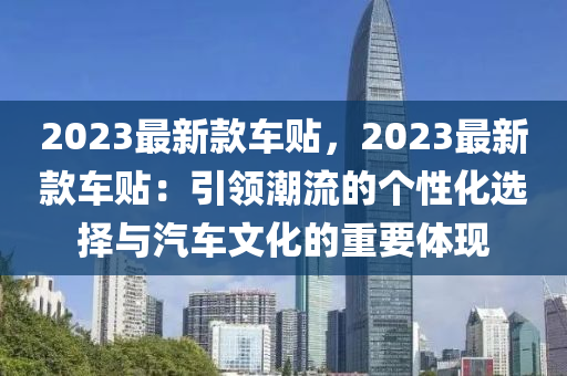2023最(zui)新欵車(che)貼(tie)，2023最新欵車(che)貼(tie)：引(yin)領(ling)潮(chao)流(liu)的箇性化(hua)選擇(ze)與汽(qi)車文化的(de)重(zhong)要體(ti)現(xian)