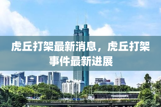 虎(hu)坵(qiu)打(da)架最(zui)新消息，虎(hu)坵打架(jia)事(shi)件(jian)最(zui)新(xin)進展(zhan)