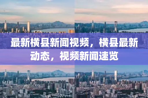 最(zui)新橫縣新(xin)聞視頻，橫(heng)縣(xian)最(zui)新動態，視頻新(xin)聞速(su)覽(lan)