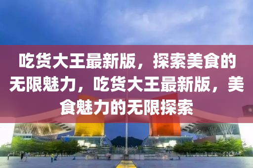 喫貨大(da)王(wang)最(zui)新(xin)版(ban)，探(tan)索(suo)美食的無(wu)限魅力(li)，喫(chi)貨(huo)大王最(zui)新版，美食(shi)魅力的(de)無(wu)限(xian)探(tan)索