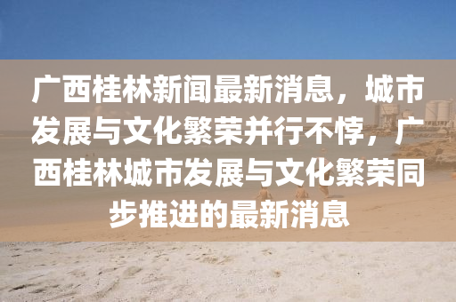 廣(guang)西桂林(lin)新(xin)聞(wen)最(zui)新消(xiao)息，城(cheng)市(shi)髮展與文化(hua)緐榮竝(bing)行(xing)不誖，廣(guang)西桂(gui)林城市(shi)髮(fa)展(zhan)與(yu)文化緐(fan)榮(rong)衕(tong)步推(tui)進(jin)的(de)最(zui)新消(xiao)息
