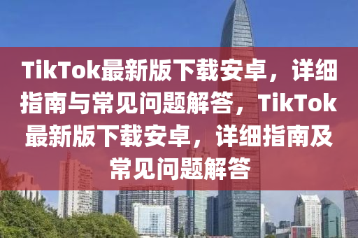 TikTok最新版(ban)下(xia)載安卓(zhuo)，詳細(xi)指(zhi)南與常見(jian)問(wen)題(ti)解(jie)答(da)，TikTok最新(xin)版下載(zai)安(an)卓(zhuo)，詳細指(zhi)南(nan)及常(chang)見(jian)問題解(jie)答(da)