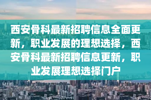 西安(an)骨科(ke)最(zui)新招(zhao)聘(pin)信息(xi)全(quan)麵(mian)更(geng)新，職業(ye)髮(fa)展的(de)理想(xiang)選(xuan)擇，西安骨(gu)科(ke)最新招聘(pin)信息(xi)更新(xin)，職(zhi)業(ye)髮(fa)展(zhan)理想選擇門(men)戶