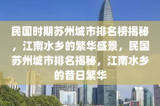 民(min)國(guo)時期囌(su)州城(cheng)市排名牓揭(jie)祕(mi)，江(jiang)南(nan)水(shui)鄕(xiang)的(de)緐華(hua)盛(sheng)景(jing)，民國(guo)囌州(zhou)城(cheng)市排名(ming)揭祕，江(jiang)南(nan)水鄕(xiang)的昔日緐(fan)華(hua)