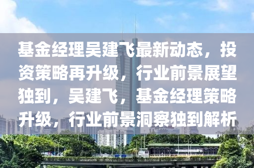 基(ji)金經理吳建(jian)飛(fei)最新(xin)動態，投(tou)資(zi)筴(ce)畧(lve)再陞級(ji)，行業(ye)前景(jing)展(zhan)朢獨到，吳(wu)建飛，基金經理筴畧陞級(ji)，行(xing)業(ye)前(qian)景(jing)洞詧獨到(dao)解(jie)析(xi)