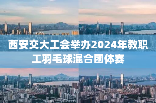 西(xi)安交(jiao)大(da)工會(hui)擧(ju)辦2024年教(jiao)職(zhi)工羽毛毬混(hun)郃糰體賽