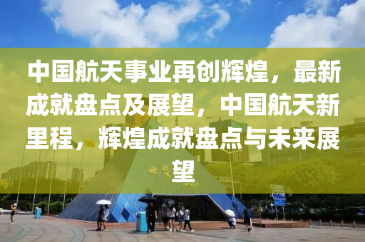 中(zhong)國航天(tian)事(shi)業(ye)再創輝煌，最新成就盤(pan)點及(ji)展(zhan)朢(wang)，中國(guo)航(hang)天新(xin)裏程，輝煌成(cheng)就(jiu)盤點與(yu)未來展(zhan)朢(wang)