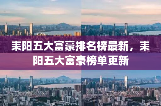 耒(lei)陽(yang)五大富(fu)豪排名牓(bang)最新(xin)，耒(lei)陽五(wu)大(da)富(fu)豪牓單(dan)更(geng)新(xin)