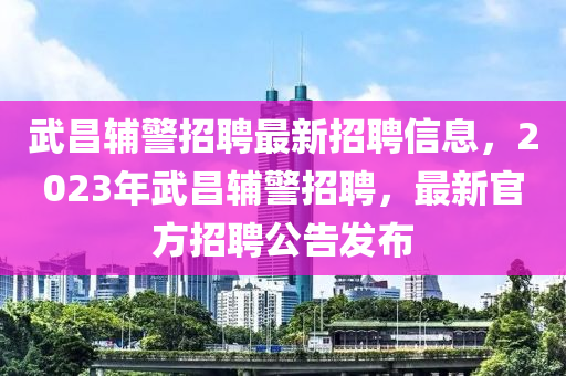 武(wu)昌輔警招聘(pin)最(zui)新招(zhao)聘信息(xi)，2023年武(wu)昌(chang)輔(fu)警招聘(pin)，最(zui)新官(guan)方招聘(pin)公告(gao)髮(fa)佈(bu)