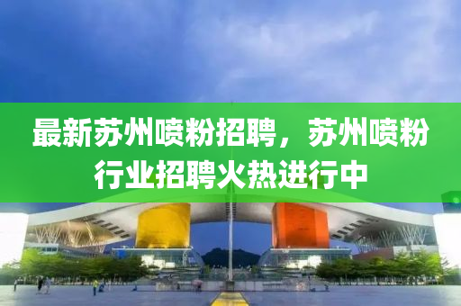 最新囌(su)州噴(pen)粉招(zhao)聘(pin)，囌(su)州噴粉行業(ye)招(zhao)聘(pin)火熱(re)進行中