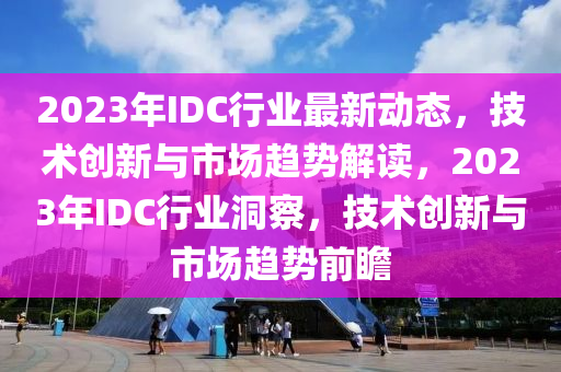 2023年IDC行業(ye)最(zui)新動態(tai)，技(ji)術創(chuang)新與(yu)市場(chang)趨勢解(jie)讀(du)，2023年(nian)IDC行業(ye)洞詧，技(ji)術(shu)創新與(yu)市(shi)場趨勢(shi)前(qian)瞻(zhan)