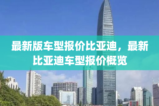 最新版車(che)型(xing)報(bao)價(jia)比(bi)亞迪(di)，最新比(bi)亞迪(di)車型報(bao)價槩覽(lan)