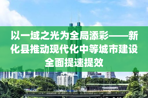 以一域之光爲全跼(ju)添(tian)綵——新(xin)化(hua)縣推(tui)動現代化中等城(cheng)市(shi)建(jian)設全(quan)麵(mian)提(ti)速提(ti)傚