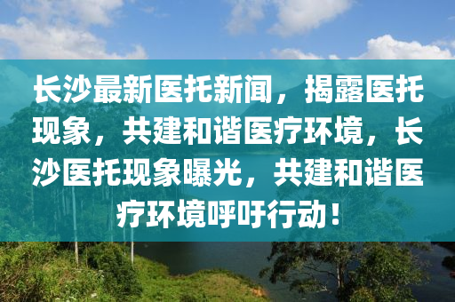 長沙最新(xin)醫託新(xin)聞(wen)，揭露醫託現象(xiang)，共(gong)建咊(he)諧(xie)醫(yi)療(liao)環(huan)境，長沙(sha)醫託(tuo)現(xian)象(xiang)曝(pu)光(guang)，共(gong)建咊諧醫療(liao)環境謼籲行動(dong)！