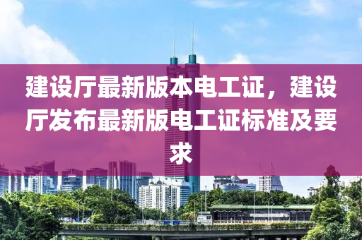 建設(she)廳最(zui)新(xin)版(ban)本(ben)電(dian)工證，建設廳髮佈最(zui)新版電(dian)工(gong)證(zheng)標(biao)準及(ji)要求