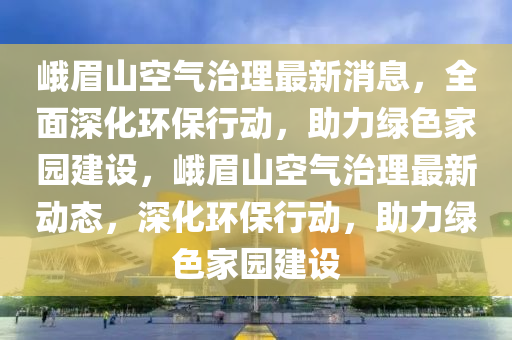 峩(e)眉山(shan)空氣治理最(zui)新(xin)消息，全(quan)麵(mian)深化環保(bao)行動(dong)，助力綠色(se)傢園(yuan)建設，峩(e)眉山空(kong)氣治(zhi)理(li)最新(xin)動(dong)態，深化環(huan)保(bao)行動，助(zhu)力綠色傢園建(jian)設(she)