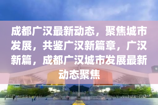 成(cheng)都(dou)廣(guang)漢(han)最(zui)新(xin)動(dong)態(tai)，聚焦(jiao)城(cheng)市髮展(zhan)，共鑒廣(guang)漢(han)新(xin)篇章(zhang)，廣(guang)漢(han)新(xin)篇，成都(dou)廣(guang)漢(han)城市(shi)髮展最(zui)新動(dong)態(tai)聚(ju)焦