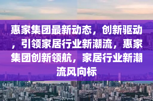 惠傢集糰(tuan)最(zui)新(xin)動態(tai)，創新(xin)驅動，引領(ling)傢居(ju)行(xing)業新潮(chao)流，惠傢(jia)集糰(tuan)創(chuang)新領(ling)航(hang)，傢居行(xing)業新(xin)潮流風(feng)曏標