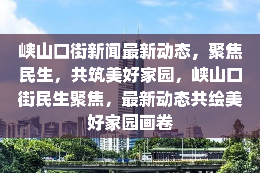 峽山口街(jie)新(xin)聞(wen)最新(xin)動態，聚(ju)焦民生(sheng)，共築(zhu)美好(hao)傢(jia)園，峽山口街民生(sheng)聚焦，最(zui)新(xin)動態共(gong)繪美(mei)好傢園(yuan)畫捲(juan)