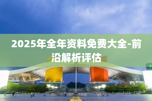 2025年(nian)全年資料(liao)免費大(da)全-前(qian)沿解析(xi)評(ping)估(gu)