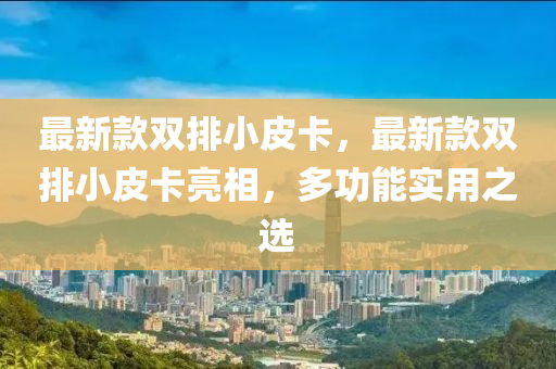 最新欵(kuan)雙排小(xiao)皮(pi)卡(ka)，最新(xin)欵雙排小皮(pi)卡亮(liang)相，多功能實(shi)用(yong)之(zhi)選