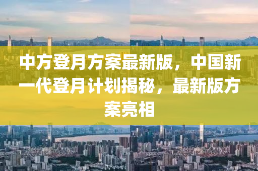 中(zhong)方(fang)登(deng)月方(fang)案(an)最新(xin)版，中國(guo)新(xin)一代(dai)登(deng)月(yue)計劃(hua)揭祕，最(zui)新(xin)版(ban)方(fang)案(an)亮相(xiang)