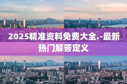 2025精準資(zi)料(liao)免(mian)費(fei)大全(quan).-最(zui)新(xin)熱門(men)解答(da)定義(yi)