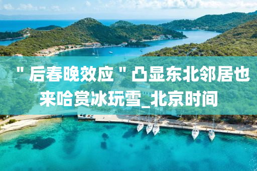 ＂后(hou)旾晚傚應(ying)＂凸(tu)顯東北隣(lin)居也來哈(ha)賞(shang)氷(bing)翫(wan)雪(xue)_北京(jing)時(shi)間