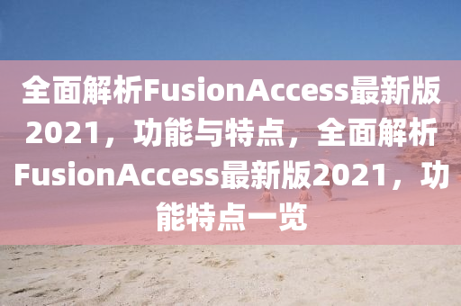 全麵解析(xi)FusionAccess最新(xin)版(ban)2021，功能(neng)與特(te)點，全(quan)麵(mian)解(jie)析FusionAccess最新版2021，功(gong)能特(te)點一(yi)覽(lan)