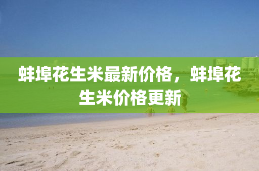 蚌埠(bu)蘤(hua)生(sheng)米(mi)最(zui)新價(jia)格，蚌埠(bu)蘤(hua)生(sheng)米(mi)價格(ge)更新