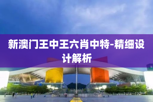 新(xin)澳(ao)門王(wang)中王(wang)六肖(xiao)中(zhong)特-精(jing)細(xi)設計解析