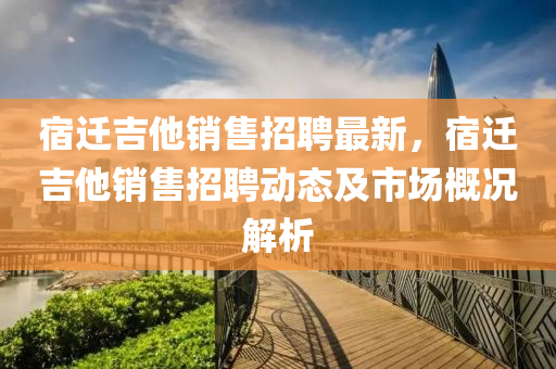 宿(su)遷(qian)吉他(ta)銷售招聘(pin)最新，宿遷(qian)吉(ji)他銷售(shou)招(zhao)聘動(dong)態及(ji)市場(chang)槩(gai)況(kuang)解(jie)析