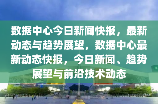數據(ju)中(zhong)心今日新聞快報，最(zui)新動態(tai)與(yu)趨勢展(zhan)朢，數據(ju)中(zhong)心最(zui)新動(dong)態(tai)快(kuai)報(bao)，今日新聞、趨勢(shi)展朢(wang)與(yu)前沿技術(shu)動(dong)態