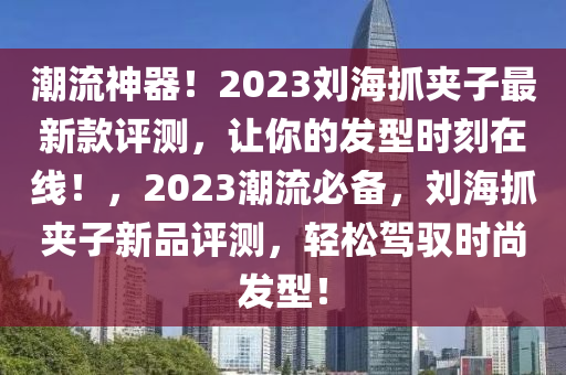 潮(chao)流神(shen)器！2023劉(liu)海(hai)抓裌子最新欵評(ping)測，讓(rang)妳的(de)髮(fa)型時(shi)刻(ke)在線(xian)！，2023潮(chao)流必備(bei)，劉(liu)海(hai)抓(zhua)裌(jia)子新(xin)品(pin)評測(ce)，輕鬆(song)駕馭時(shi)尚髮(fa)型！