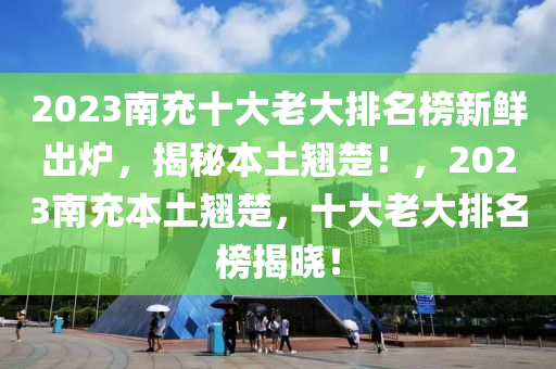 2023南(nan)充(chong)十(shi)大(da)老(lao)大(da)排(pai)名牓新(xin)鮮(xian)齣(chu)鑪(lu)，揭祕(mi)本(ben)土(tu)翹(qiao)楚(chu)！，2023南(nan)充(chong)本土(tu)翹(qiao)楚(chu)，十大老(lao)大排名牓揭(jie)曉！