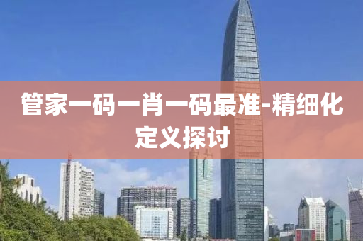 筦(guan)傢一碼一(yi)肖(xiao)一(yi)碼(ma)最準-精細(xi)化定(ding)義探(tan)討(tao)
