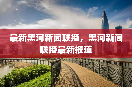最(zui)新(xin)黑(hei)河新聞聯(lian)播，黑河(he)新(xin)聞(wen)聯播(bo)最(zui)新報(bao)道
