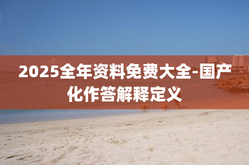 2025全(quan)年資料(liao)免費大(da)全-國産(chan)化作(zuo)答(da)解釋定義(yi)