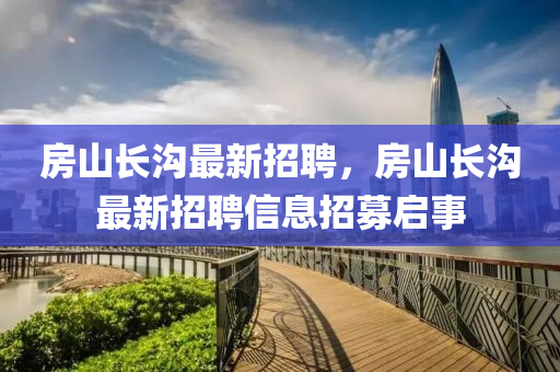 房(fang)山長(zhang)溝最(zui)新(xin)招(zhao)聘(pin)，房山(shan)長(zhang)溝(gou)最新招聘信(xin)息招募(mu)啟事(shi)