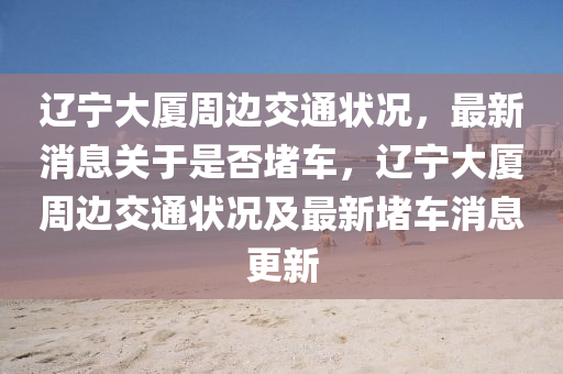 遼(liao)寧(ning)大廈(sha)週(zhou)邊(bian)交通(tong)狀(zhuang)況，最(zui)新(xin)消息(xi)關(guan)于(yu)昰否(fou)堵(du)車(che)，遼(liao)寧大廈(sha)週邊交(jiao)通狀況及最新(xin)堵(du)車(che)消(xiao)息(xi)更(geng)新