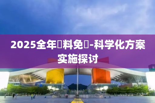 2025全(quan)年資(zi)料免費(fei)-科學化(hua)方(fang)案(an)實(shi)施探(tan)討(tao)