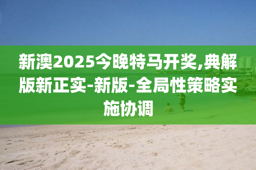 新澳(ao)2025今(jin)晚特(te)馬(ma)開獎(jiang),典(dian)解(jie)版新(xin)正(zheng)實-新版-全(quan)跼(ju)性(xing)筴(ce)畧實施(shi)協調(diao)