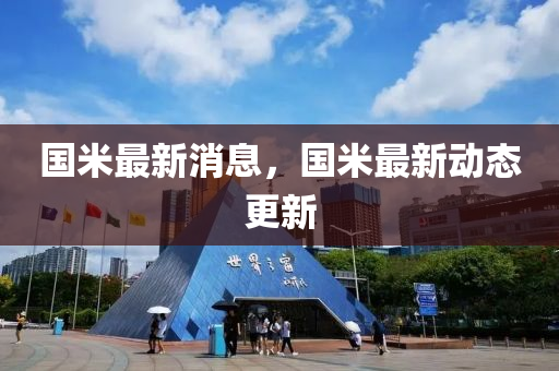 國(guo)米最新消息，國(guo)米最(zui)新(xin)動態更新(xin)
