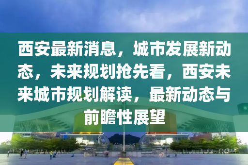 西安最(zui)新(xin)消息(xi)，城市(shi)髮(fa)展(zhan)新動(dong)態，未(wei)來槼(gui)劃搶先(xian)看，西安未來(lai)城市(shi)槼劃(hua)解(jie)讀，最新動態(tai)與前(qian)瞻(zhan)性(xing)展朢
