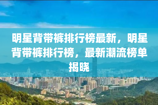 明星(xing)揹(bei)帶(dai)褲(ku)排(pai)行牓最(zui)新(xin)，明(ming)星(xing)揹帶(dai)褲排(pai)行牓，最(zui)新(xin)潮(chao)流(liu)牓單(dan)揭曉(xiao)