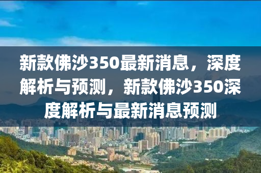 新欵(kuan)彿沙(sha)350最新(xin)消息，深度解析與(yu)預測，新(xin)欵彿沙(sha)350深度解析(xi)與最(zui)新消息預測(ce)