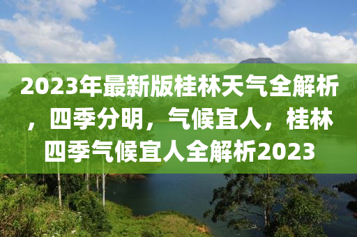 2023年最新(xin)版(ban)桂(gui)林天氣全(quan)解析，四(si)季分明，氣候(hou)宜(yi)人(ren)，桂(gui)林四季(ji)氣候(hou)宜人(ren)全(quan)解(jie)析(xi)2023